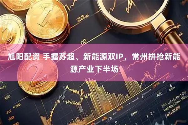 旭阳配资 手握苏超、新能源双IP，常州拼抢新能源产业下半场