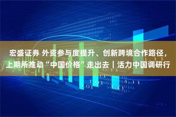 宏盛证券 外资参与度提升、创新跨境合作路径，上期所推动“中国价格”走出去｜活力中国调研行
