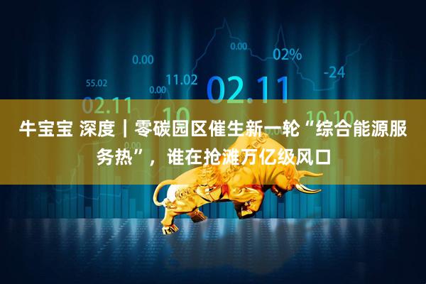 牛宝宝 深度｜零碳园区催生新一轮“综合能源服务热”，谁在抢滩万亿级风口