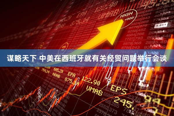 谋略天下 中美在西班牙就有关经贸问题举行会谈