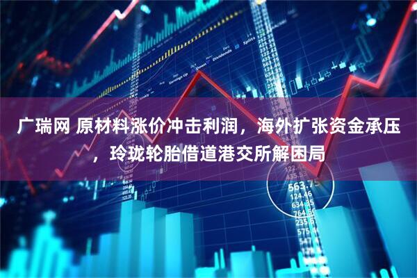 广瑞网 原材料涨价冲击利润，海外扩张资金承压，玲珑轮胎借道港交所解困局