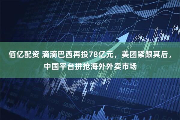 佰亿配资 滴滴巴西再投78亿元，美团紧跟其后，中国平台拼抢海外外卖市场