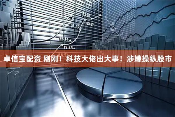 卓信宝配资 刚刚！科技大佬出大事！涉嫌操纵股市