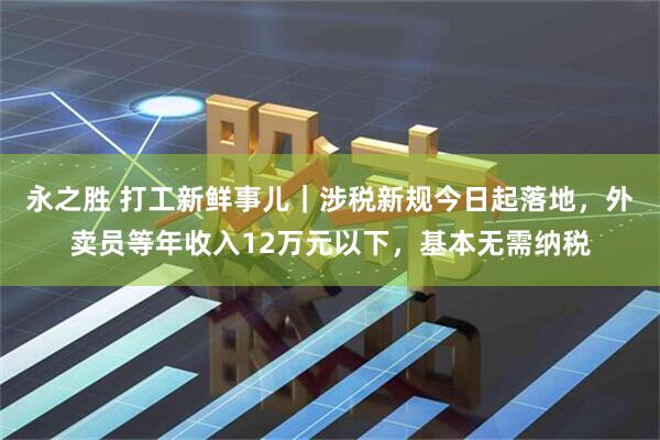 永之胜 打工新鲜事儿｜涉税新规今日起落地，外卖员等年收入12万元以下，基本无需纳税