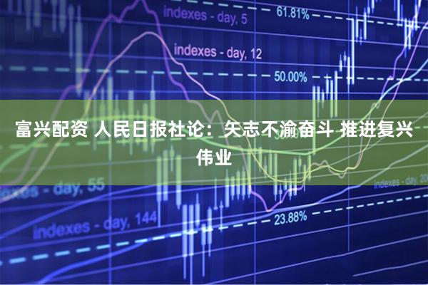 富兴配资 人民日报社论：矢志不渝奋斗&#32;推进复兴伟业