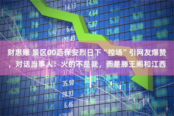 财惠赚 景区00后保安烈日下“控场”引网友爆赞，对话当事人：火的不是我，而是滕王阁和江西