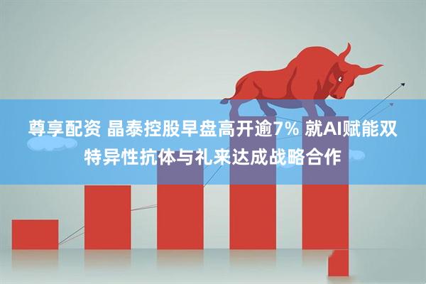 尊享配资 晶泰控股早盘高开逾7% 就AI赋能双特异性抗体与礼来达成战略合作