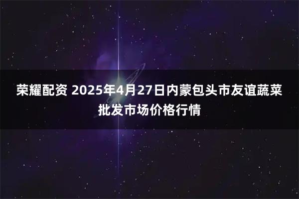 荣耀配资 2025年4月27日内蒙包头市友谊蔬菜批发市场价格行情