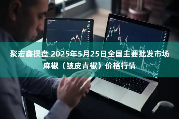 聚宏鑫操盘 2025年5月25日全国主要批发市场麻椒（皱皮青椒）价格行情