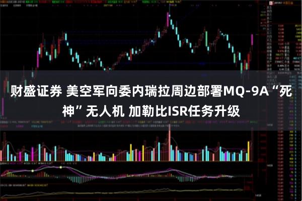 财盛证券 美空军向委内瑞拉周边部署MQ-9A“死神”无人机 加勒比ISR任务升级