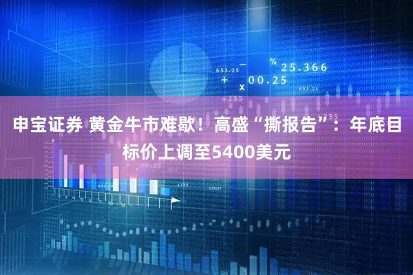 申宝证券 黄金牛市难歇！高盛“撕报告”：年底目标价上调至5400美元