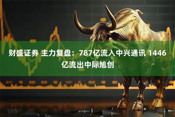 财盛证券 主力复盘:787亿流入中兴通讯 1446亿流出中际旭创