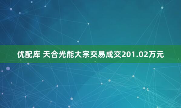优配库 天合光能大宗交易成交201.02万元