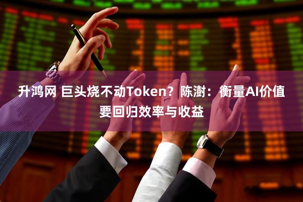 升鸿网 巨头烧不动Token？陈澍：衡量AI价值要回归效率与收益